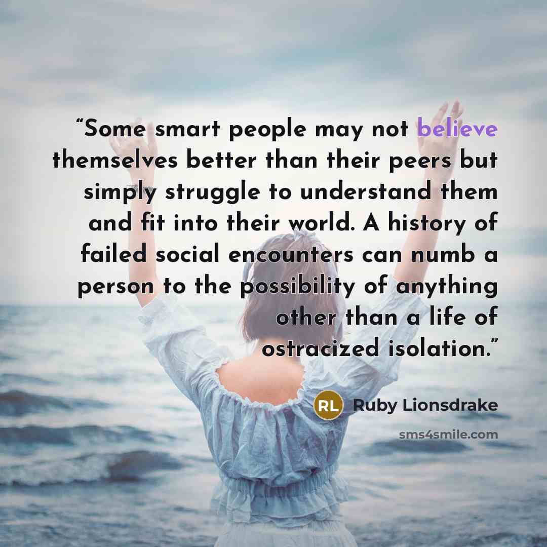 “Some smart people may not believe themselves better than their peers but simply struggle to understand them and fit into their world. A history of failed social encounters can numb a person to the possibility of anything other than a life of ostracized isolation.” quote by Ruby Lionsdrake