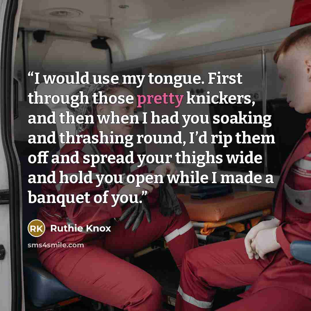 “I would use my tongue. First through those pretty knickers, and then when I had you soaking and thrashing round, I’d rip them off and spread your thighs wide and hold you open while I made a banquet of you.” quote by Ruthie Knox