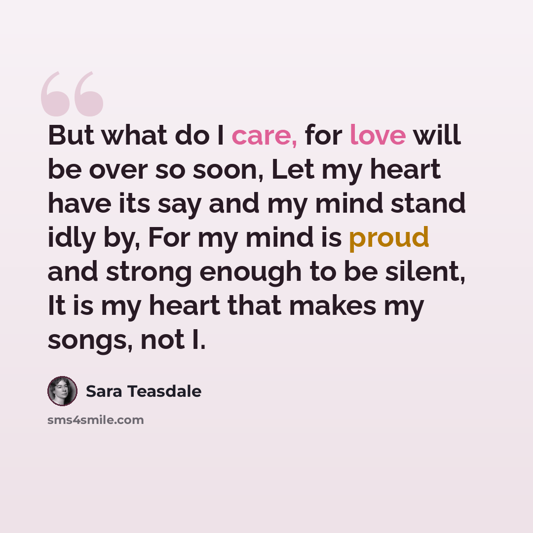 “But what do I care, for love will be over so soon, Let my heart have its say and my mind stand idly by, For my mind is proud and strong enough to be silent, It is my heart that makes my songs, not I.” quote by Sara Teasdale
