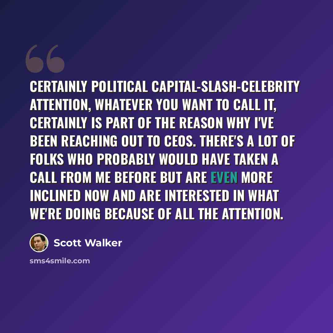 “Certainly political capital-slash-celebrity attention, whatever you want to call it, certainly is part of the reason why I've been reaching out to CEOs. There's a lot of folks who probably would have taken a call from me before but are even more inclined now and are interested in what we're doing…” quote by Scott Walker
