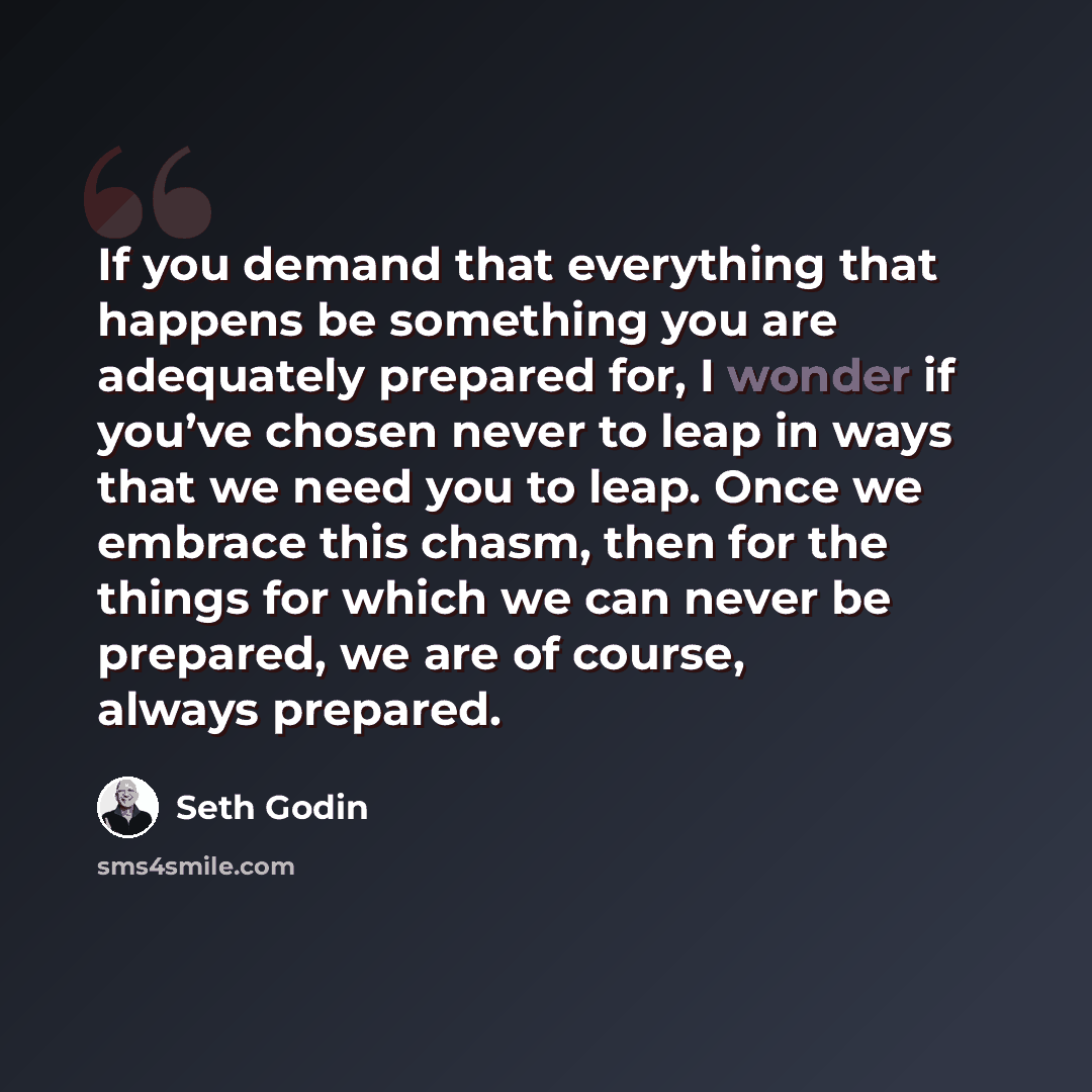 “If you demand that everything that happens be something you are adequately prepared for, I wonder if you’ve chosen never to leap in ways that we need you to leap. Once we embrace this chasm, then for the things for which we can never be prepared, we are of course, always prepared.” quote by Seth Godin