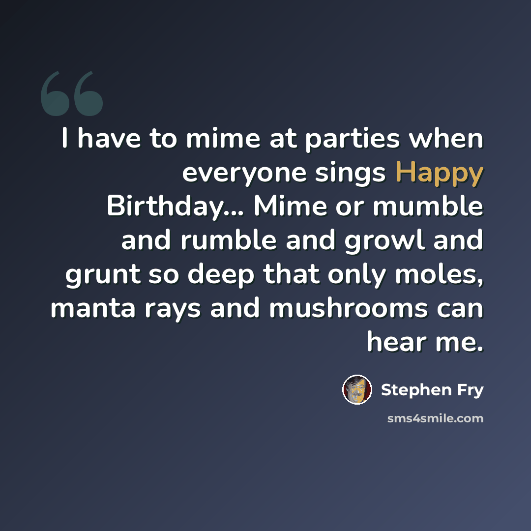 “I have to mime at parties when everyone sings Happy Birthday... Mime or mumble and rumble and growl and grunt so deep that only moles, manta rays and mushrooms can hear me.” quote by Stephen Fry