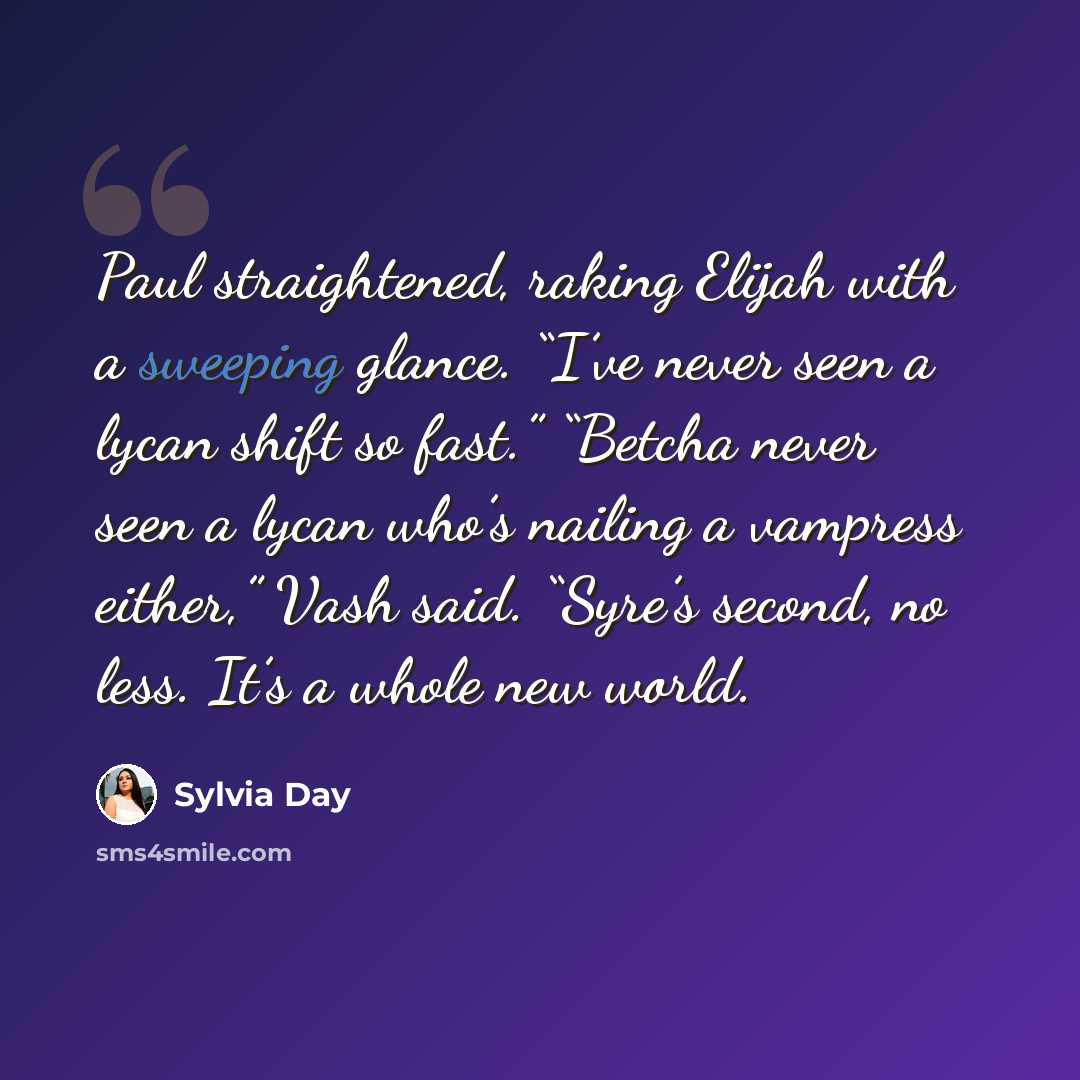 “Paul straightened, raking Elijah with a sweeping glance. “I’ve never seen a lycan shift so fast.” “Betcha never seen a lycan who’s nailing a vampress either,” Vash said. “Syre’s second, no less. It’s a whole new world.” quote by Sylvia Day