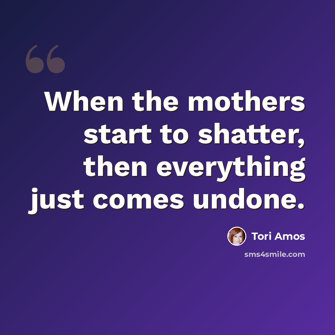 “When the mothers start to shatter, then everything just comes undone.” quote by Tori Amos
