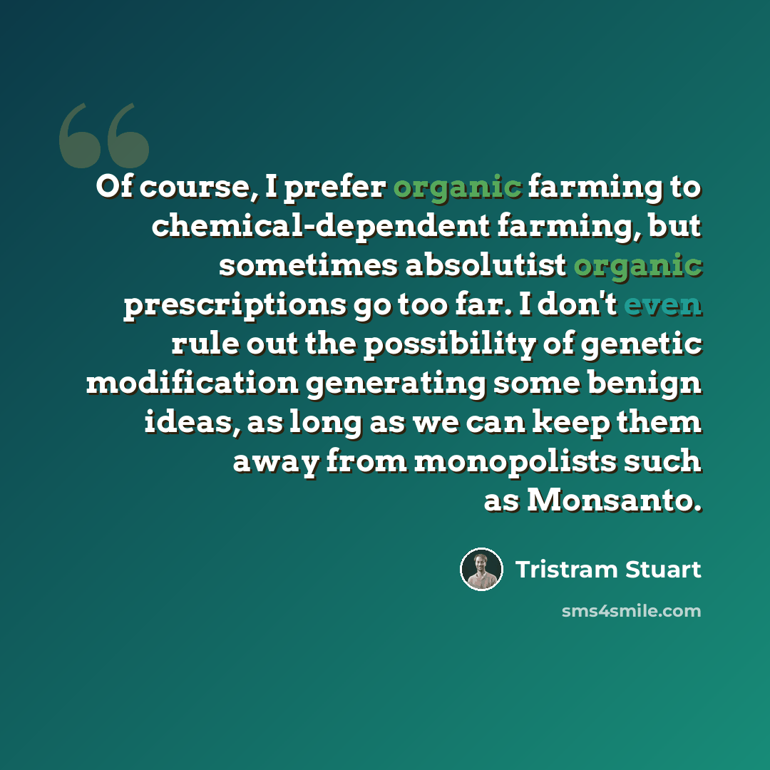 “Of course, I prefer organic farming to chemical-dependent farming, but sometimes absolutist organic prescriptions go too far. I don't even rule out the possibility of genetic modification generating some benign ideas, as long as we can keep them away from monopolists such as Monsanto.” quote by Tristram Stuart