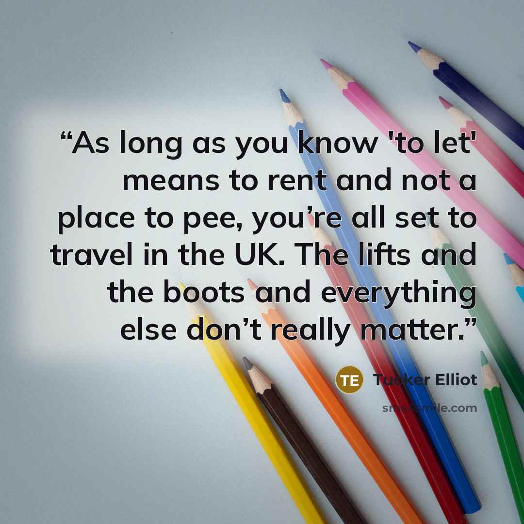 “As long as you know 'to let' means to rent and not a place to pee, you’re all set to travel in the UK. The lifts and the boots and everything else don’t really matter.” quote by Tucker Elliot