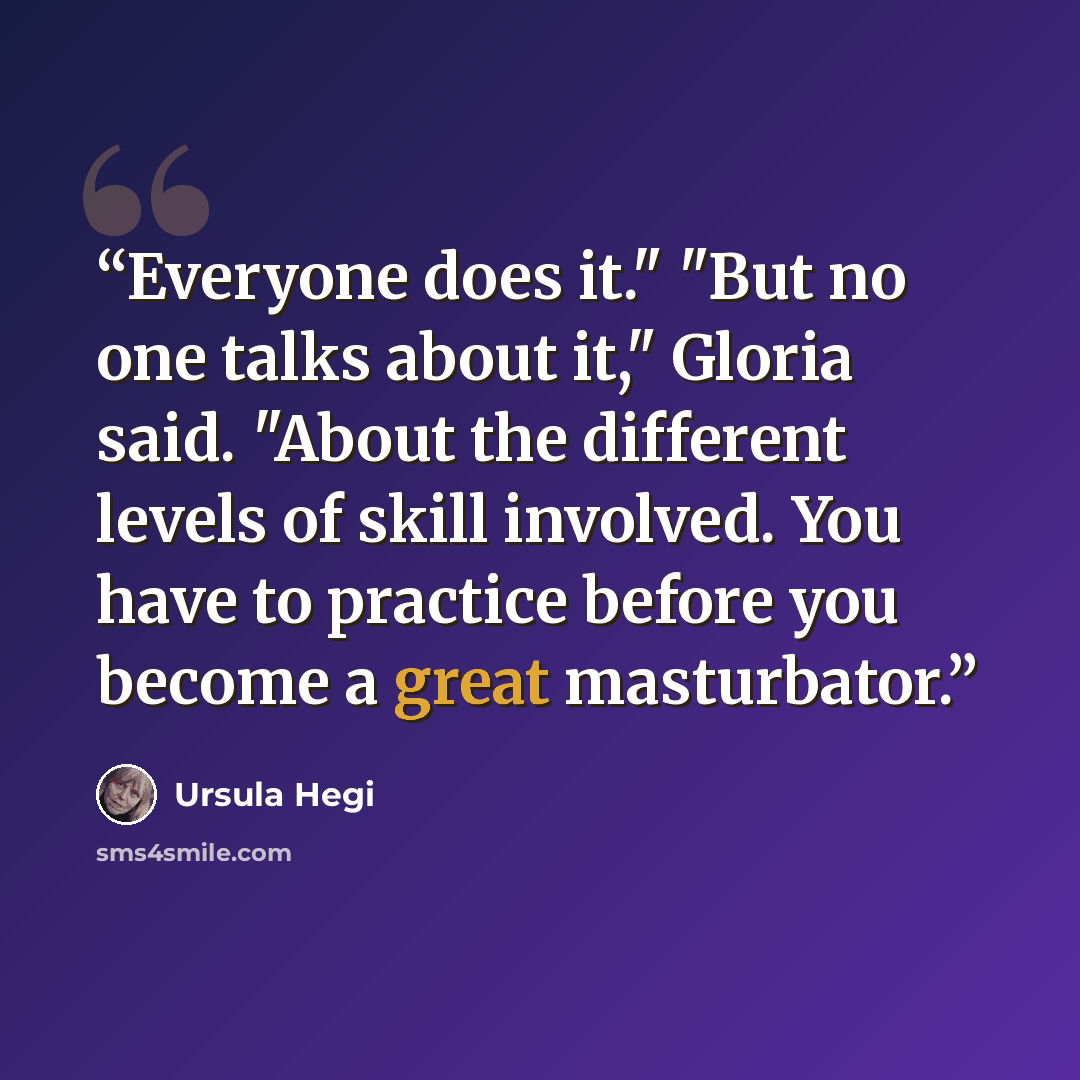 “Everyone does it." "But no one talks about it," Gloria said. "About the different levels of skill involved. You have to practice before you become a great masturbator.” quote by Ursula Hegi