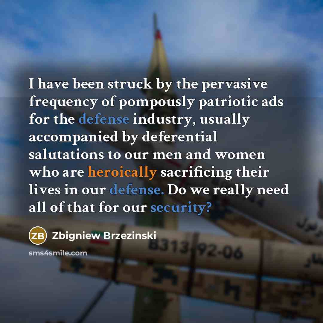 “I have been struck by the pervasive frequency of pompously patriotic ads for the defense industry, usually accompanied by deferential salutations to our men and women who are heroically sacrificing their lives in our defense. Do we really need all of that for our security?” quote by Zbigniew Brzezinski