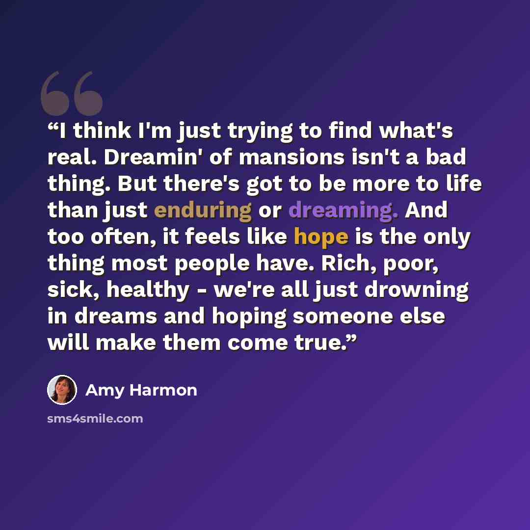 “I think I'm just trying to find what's real. Dreamin' of mansions isn't a bad thing. But there's got to be more to life than just enduring or dreaming. And too often, it feels like hope is the only thing most people have. Rich, poor, sick, healthy - we're all just drowning in dreams and hoping…” quote by Amy Harmon