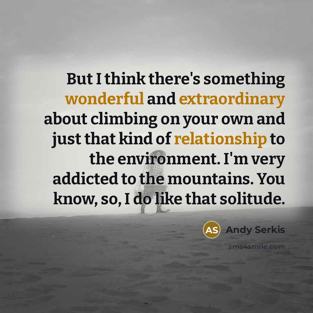 “But I think there's something wonderful and extraordinary about climbing on your own and just that kind of relationship to the environment. I'm very addicted to the mountains. You know, so, I do like that solitude.” quote by Andy Serkis