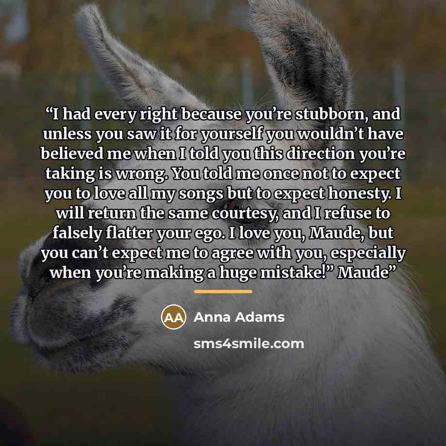 “I had every right because you’re stubborn, and unless you saw it for yourself you wouldn’t have believed me when I told you this direction you’re taking is wrong. You told me once not to expect you to love all my songs but to expect honesty. I will return the same courtesy, and I refuse to falsely…” quote by Anna Adams