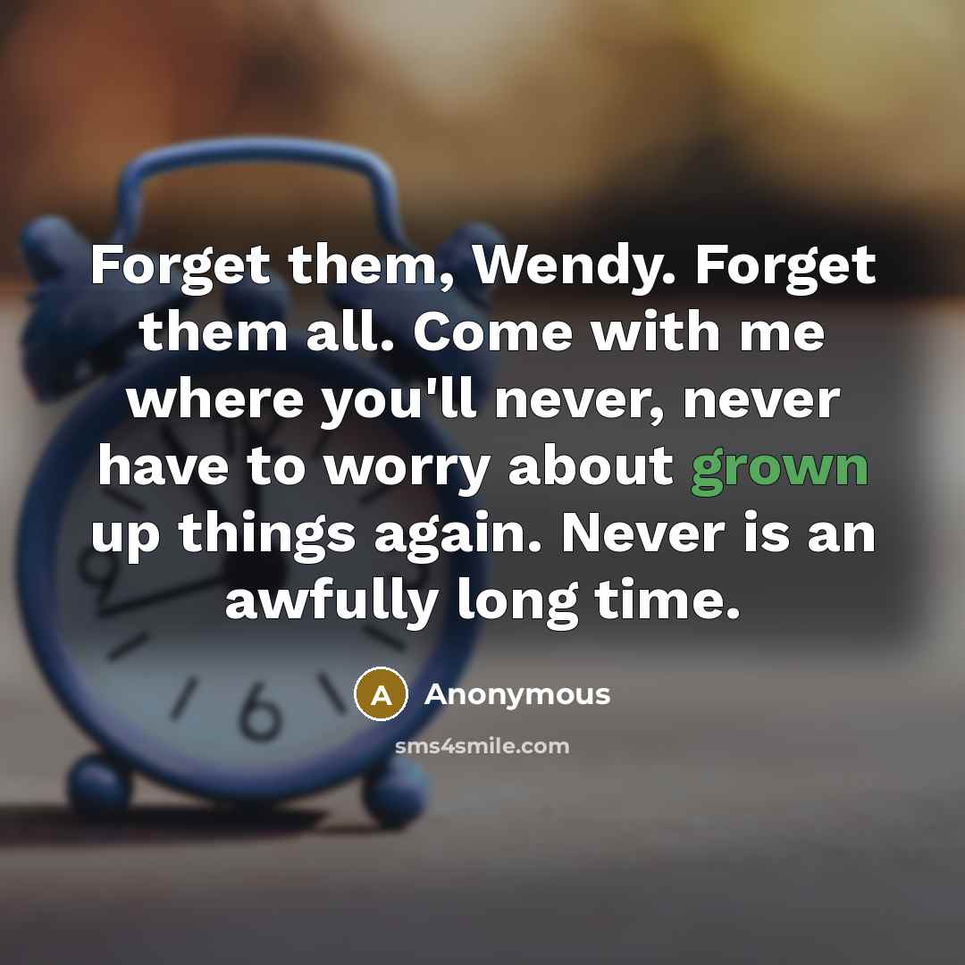 “Forget them, Wendy. Forget them all. Come with me where you'll never, never have to worry about grown up things again. Never is an awfully long time.” quote by Anonymous