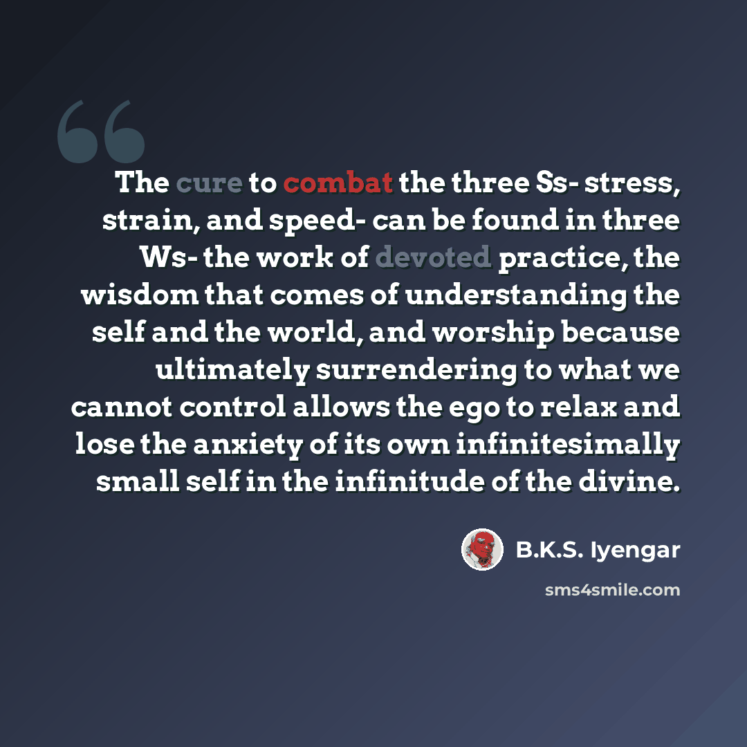 “The cure to combat the three Ss- stress, strain, and speed- can be found in three Ws- the work of devoted practice, the wisdom that comes of understanding the self and the world, and worship because ultimately surrendering to what we cannot control allows the ego to relax and lose the anxiety of…” quote by B.K.S. Iyengar