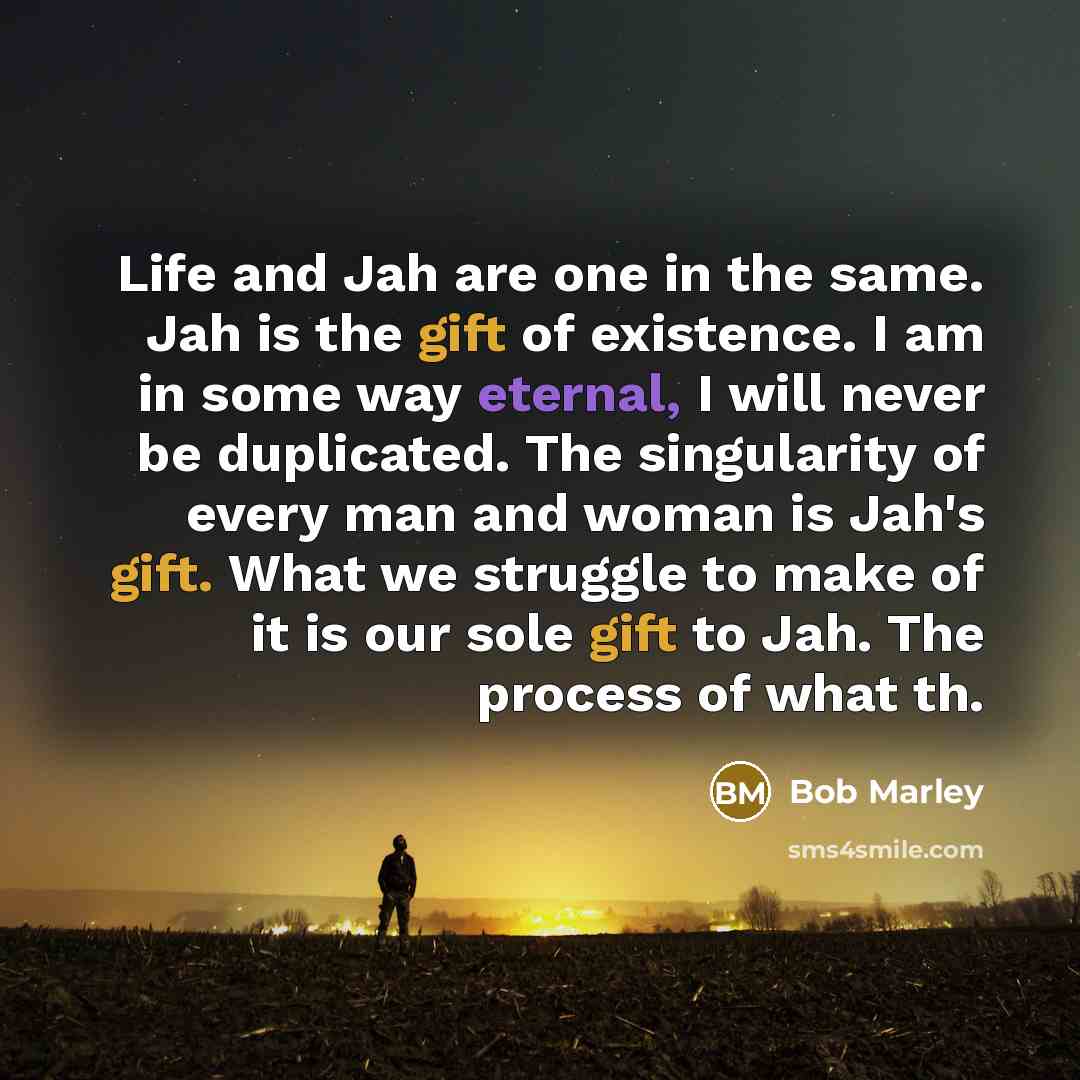“Life and Jah are one in the same. Jah is the gift of existence. I am in some way eternal, I will never be duplicated. The singularity of every man and woman is Jah's gift. What we struggle to make of it is our sole gift to Jah. The process of what th.” quote by Bob Marley