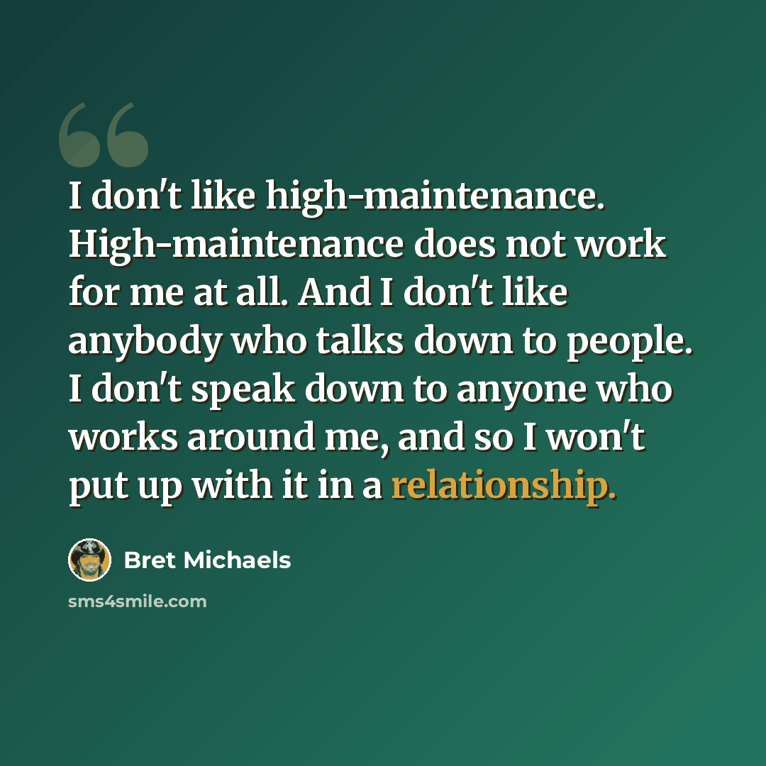 “I don't like high-maintenance. High-maintenance does not work for me at all. And I don't like anybody who talks down to people. I don't speak down to anyone who works around me, and so I won't put up with it in a relationship.” quote by Bret Michaels