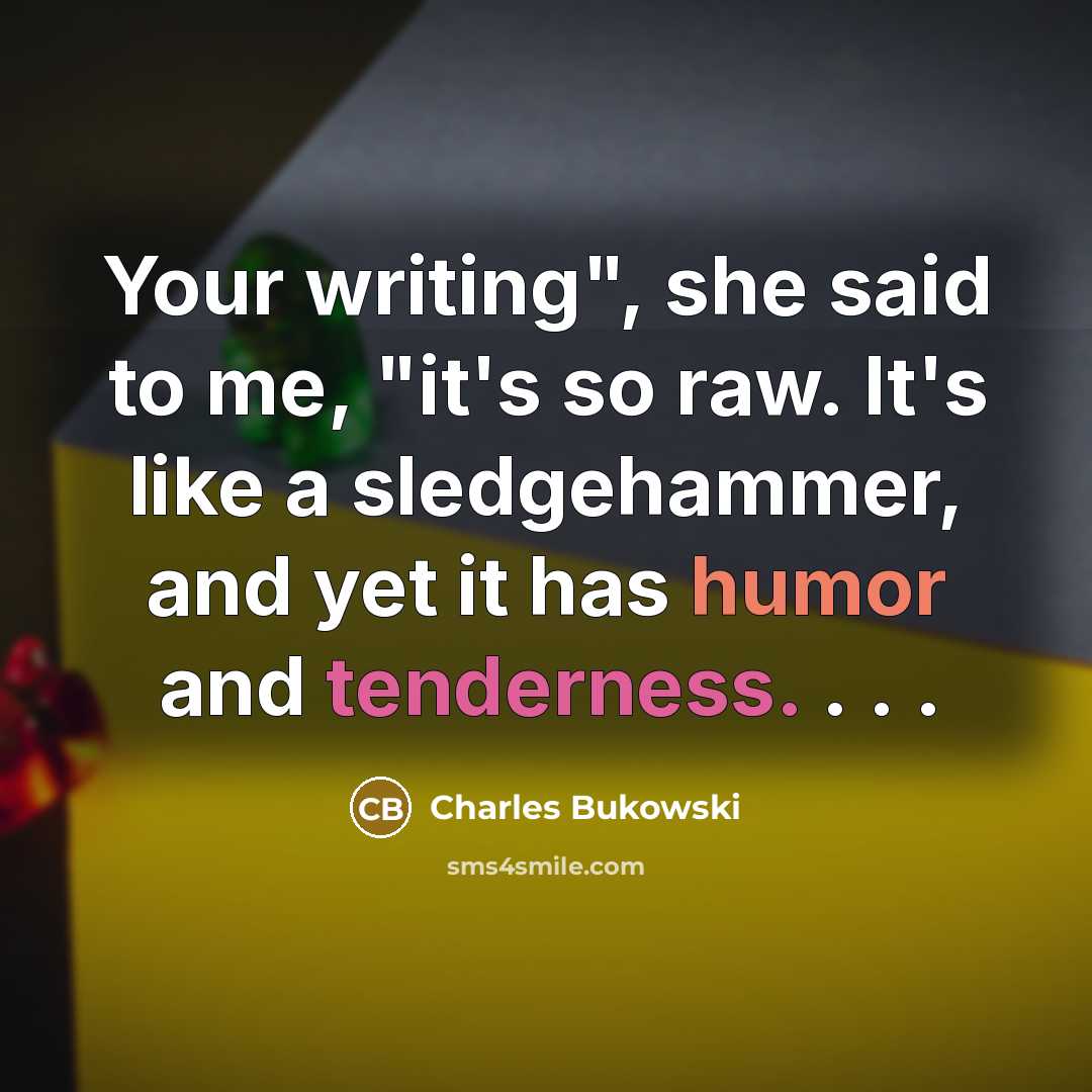 “Your writing", she said to me, "it's so raw. It's like a sledgehammer, and yet it has humor and tenderness. . . .” quote by Charles Bukowski