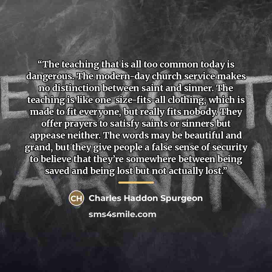 “The teaching that is all too common today is dangerous. The modern-day church service makes no distinction between saint and sinner. The teaching is like one-size-fits-all clothing, which is made to fit everyone, but really fits nobody. They offer prayers to satisfy saints or sinners but appease…” quote by Charles Haddon Spurgeon