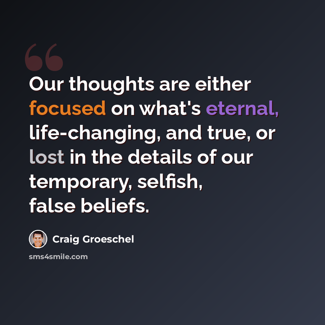 “Our thoughts are either focused on what's eternal, life-changing, and true, or lost in the details of our temporary, selfish, false beliefs.” quote by Craig Groeschel