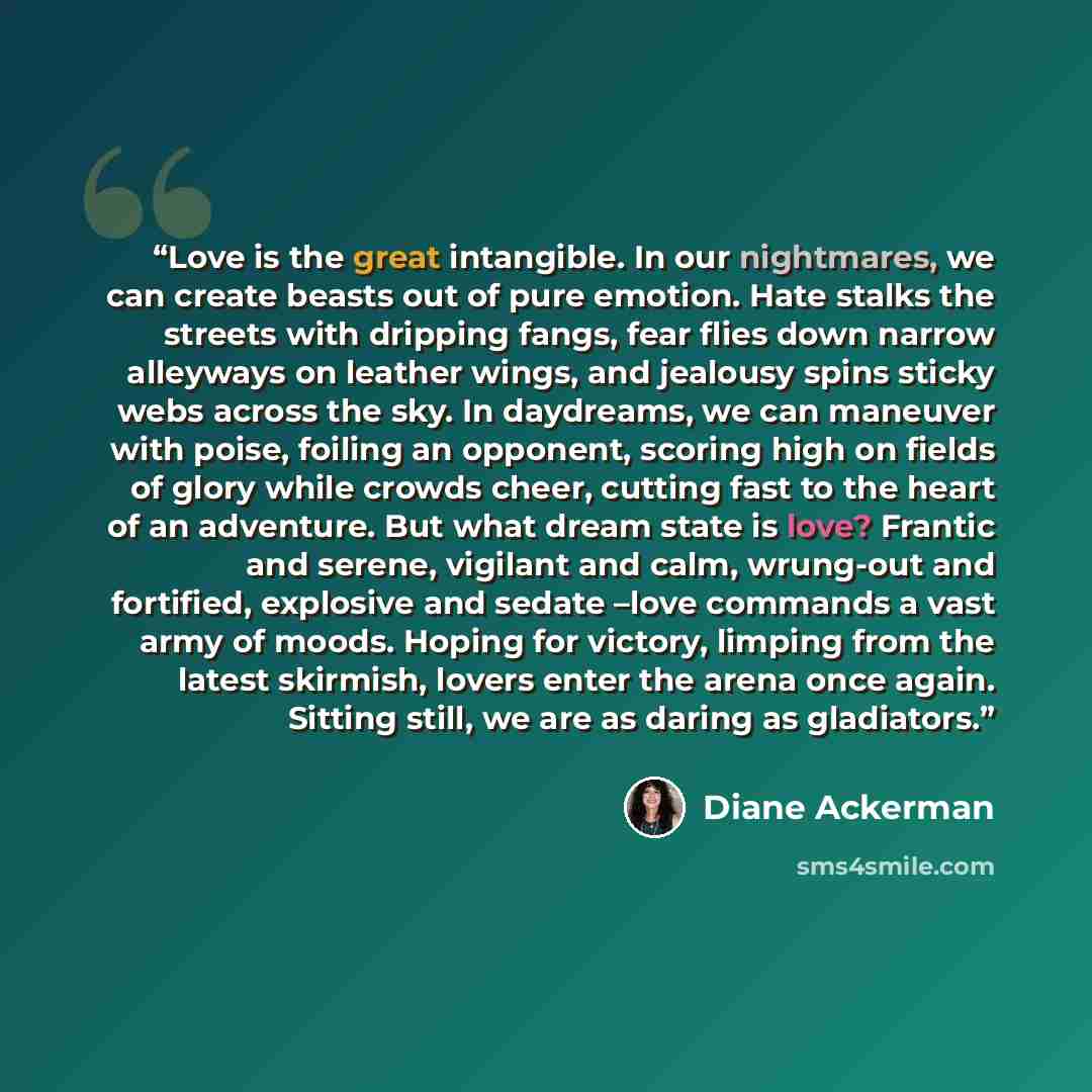 “Love is the great intangible. In our nightmares, we can create beasts out of pure emotion. Hate stalks the streets with dripping fangs, fear flies down narrow alleyways on leather wings, and jealousy spins sticky webs across the sky. In daydreams, we can maneuver with poise, foiling an opponent…” quote by Diane Ackerman