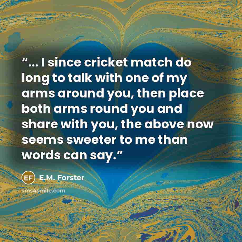 “... I since cricket match do long to talk with one of my arms around you, then place both arms round you and share with you, the above now seems sweeter to me than words can say.” quote by E.M. Forster