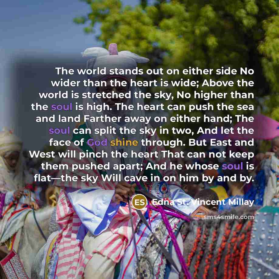 “The world stands out on either side No wider than the heart is wide; Above the world is stretched the sky, No higher than the soul is high. The heart can push the sea and land Farther away on either hand; The soul can split the sky in two, And let the face of God shine through. But East and West…” quote by Edna St. Vincent Millay