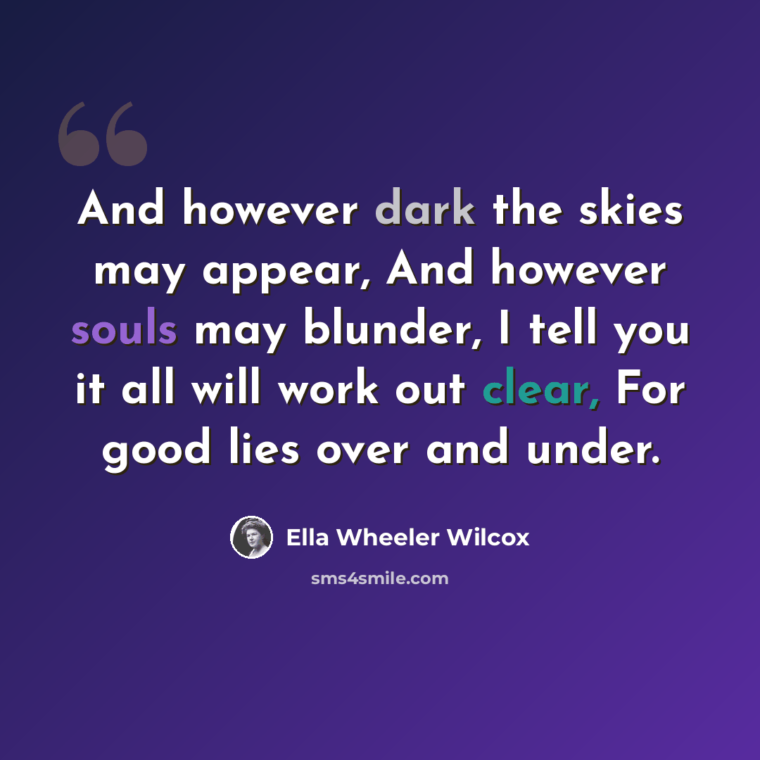 “And however dark the skies may appear, And however souls may blunder, I tell you it all will work out clear, For good lies over and under.” quote by Ella Wheeler Wilcox