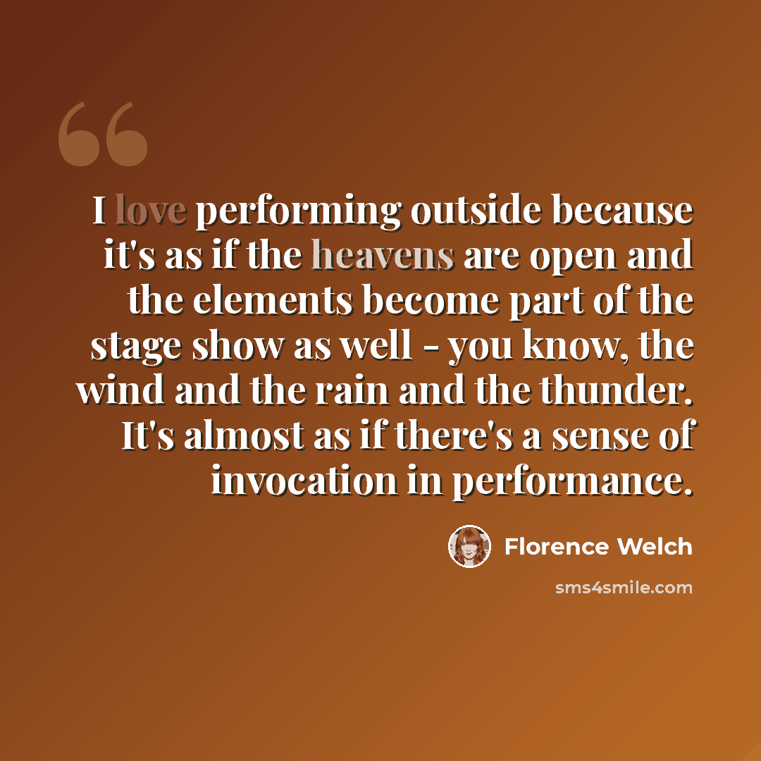 “I love performing outside because it's as if the heavens are open and the elements become part of the stage show as well - you know, the wind and the rain and the thunder. It's almost as if there's a sense of invocation in performance.” quote by Florence Welch