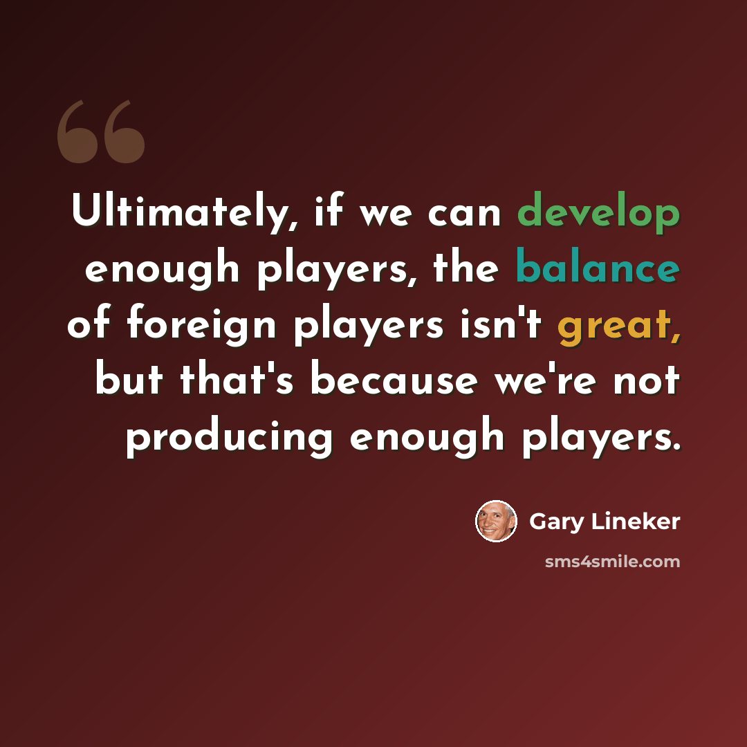 “Ultimately, if we can develop enough players, the balance of foreign players isn't great, but that's because we're not producing enough players.” quote by Gary Lineker