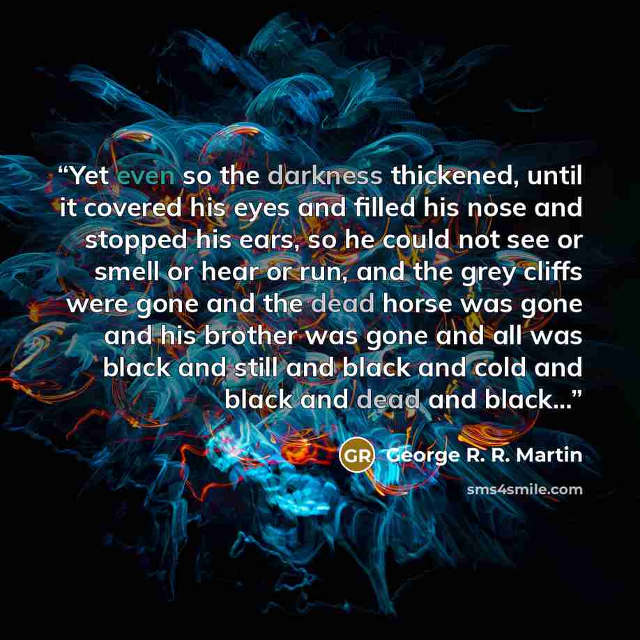 “Yet even so the darkness thickened, until it covered his eyes and filled his nose and stopped his ears, so he could not see or smell or hear or run, and the grey cliffs were gone and the dead horse was gone and his brother was gone and all was black and still and black and cold and black and dead…” quote by George R. R. Martin