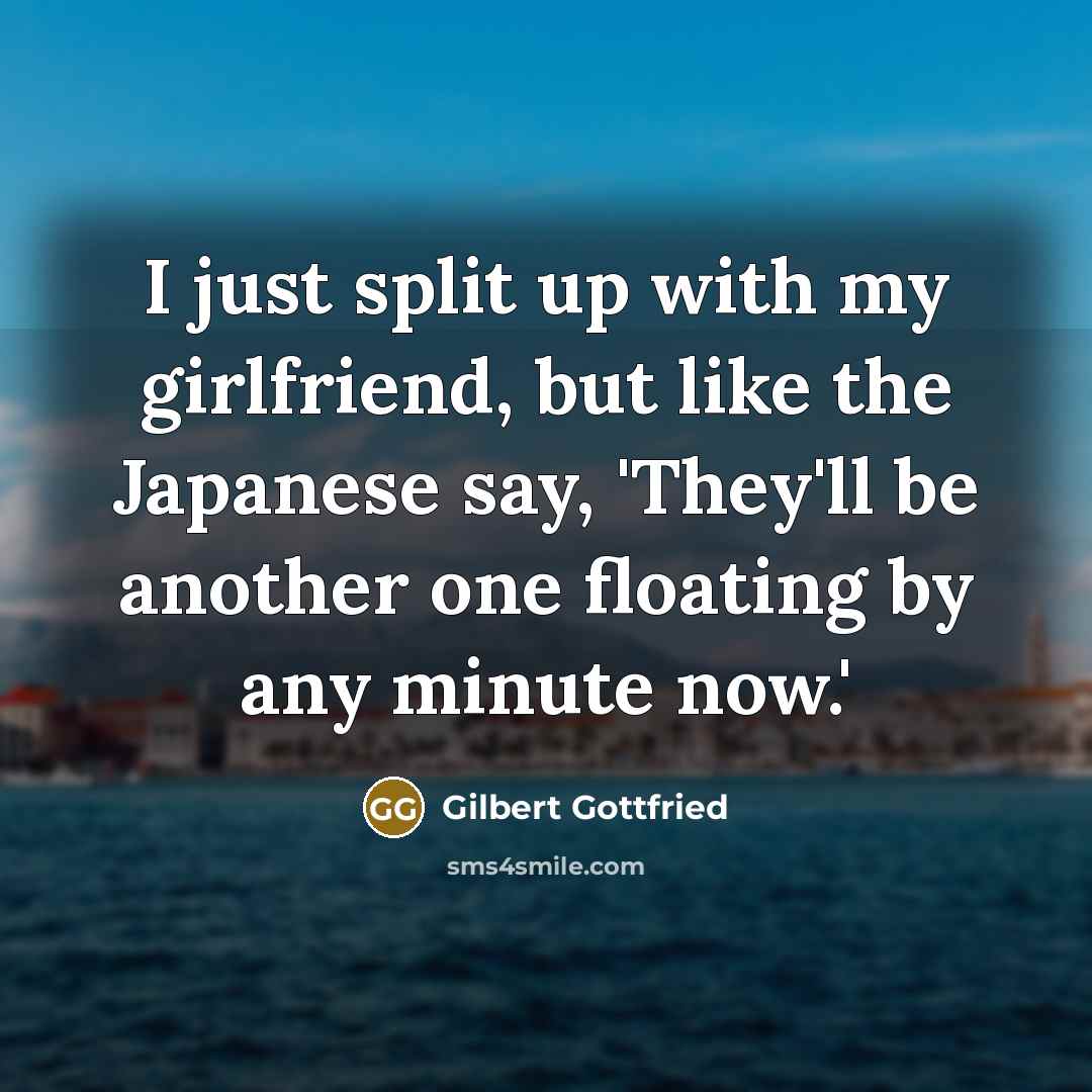 “I just split up with my girlfriend, but like the Japanese say, 'They'll be another one floating by any minute now.'” quote by Gilbert Gottfried