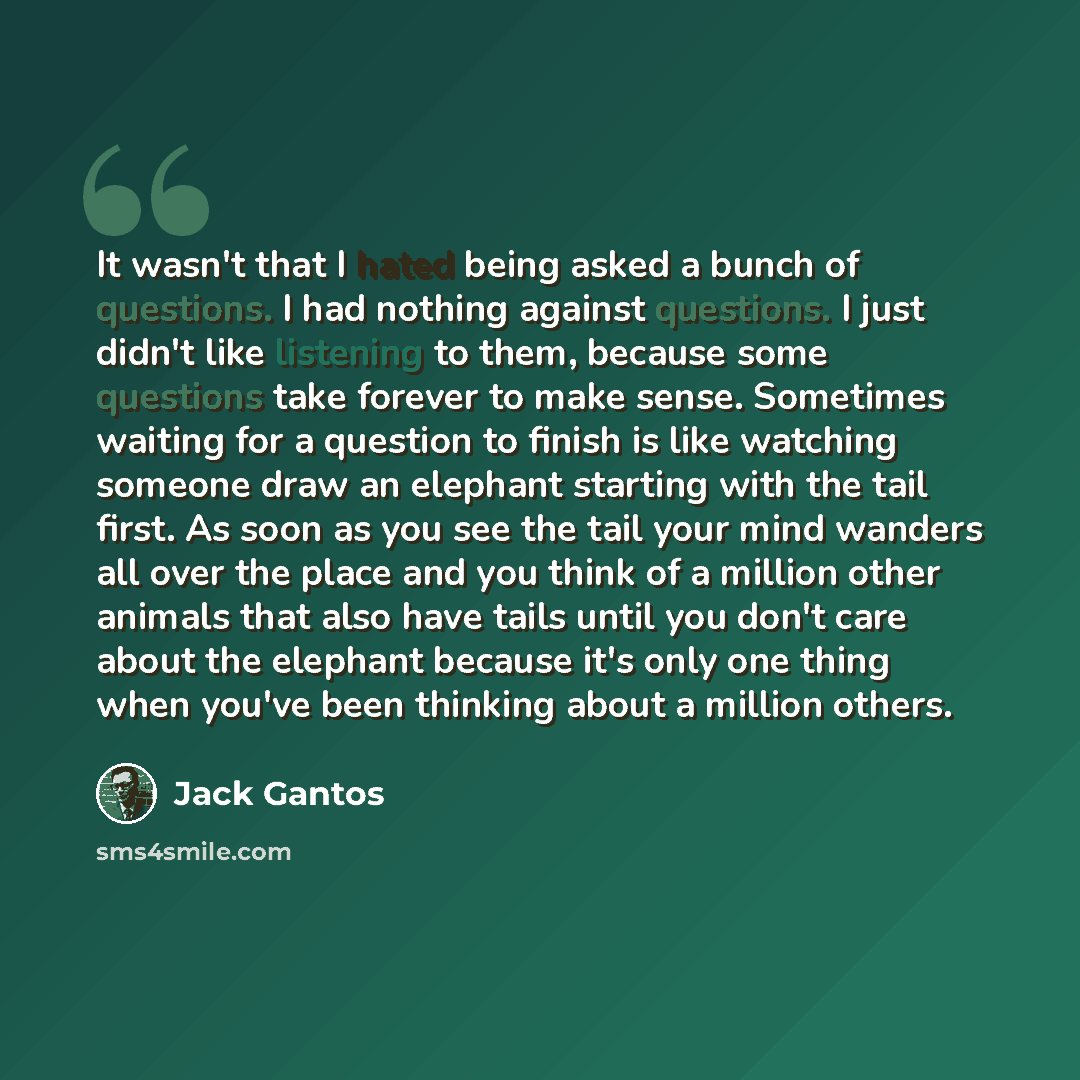 “It wasn't that I hated being asked a bunch of questions. I had nothing against questions. I just didn't like listening to them, because some questions take forever to make sense. Sometimes waiting for a question to finish is like watching someone draw an elephant starting with the tail first. As…” quote by Jack Gantos