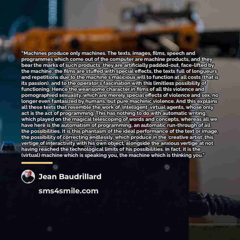 “Machines produce only machines. The texts, images, films, speech and programmes which come out of the computer are machine products, and they bear the marks of such products: they are artificially padded-out, face-lifted by the machine; the films are stuffed with special effects, the texts full of…” quote by Jean Baudrillard