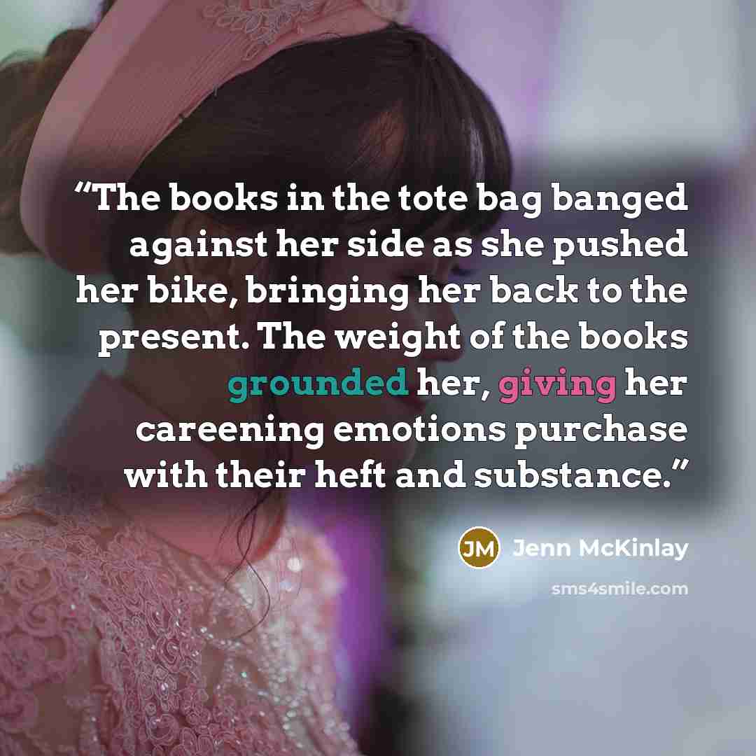 “The books in the tote bag banged against her side as she pushed her bike, bringing her back to the present. The weight of the books grounded her, giving her careening emotions purchase with their heft and substance.” quote by Jenn McKinlay