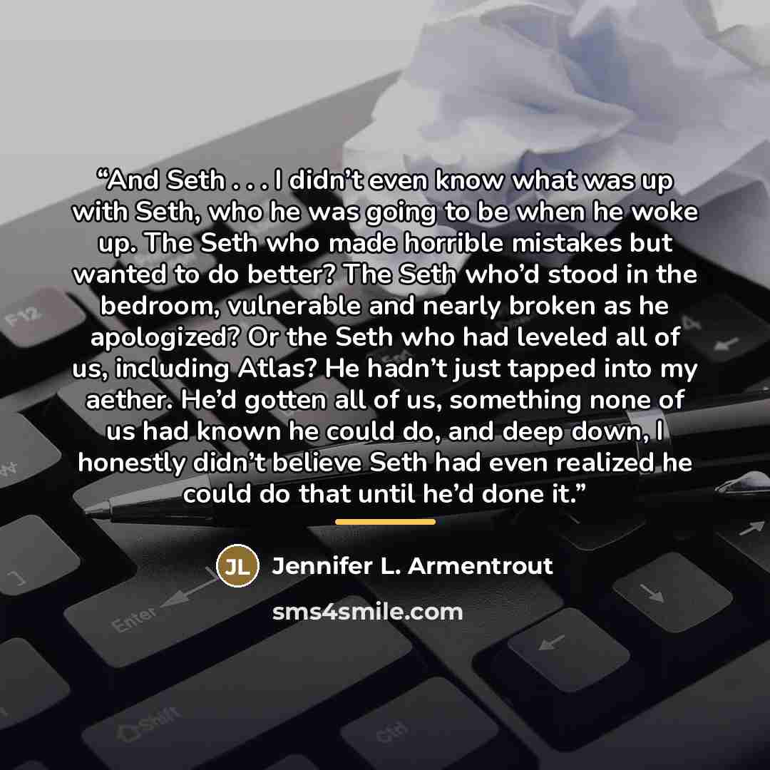 “And Seth . . . I didn’t even know what was up with Seth, who he was going to be when he woke up. The Seth who made horrible mistakes but wanted to do better? The Seth who’d stood in the bedroom, vulnerable and nearly broken as he apologized? Or the Seth who had leveled all of us, including Atlas?…” quote by Jennifer L. Armentrout