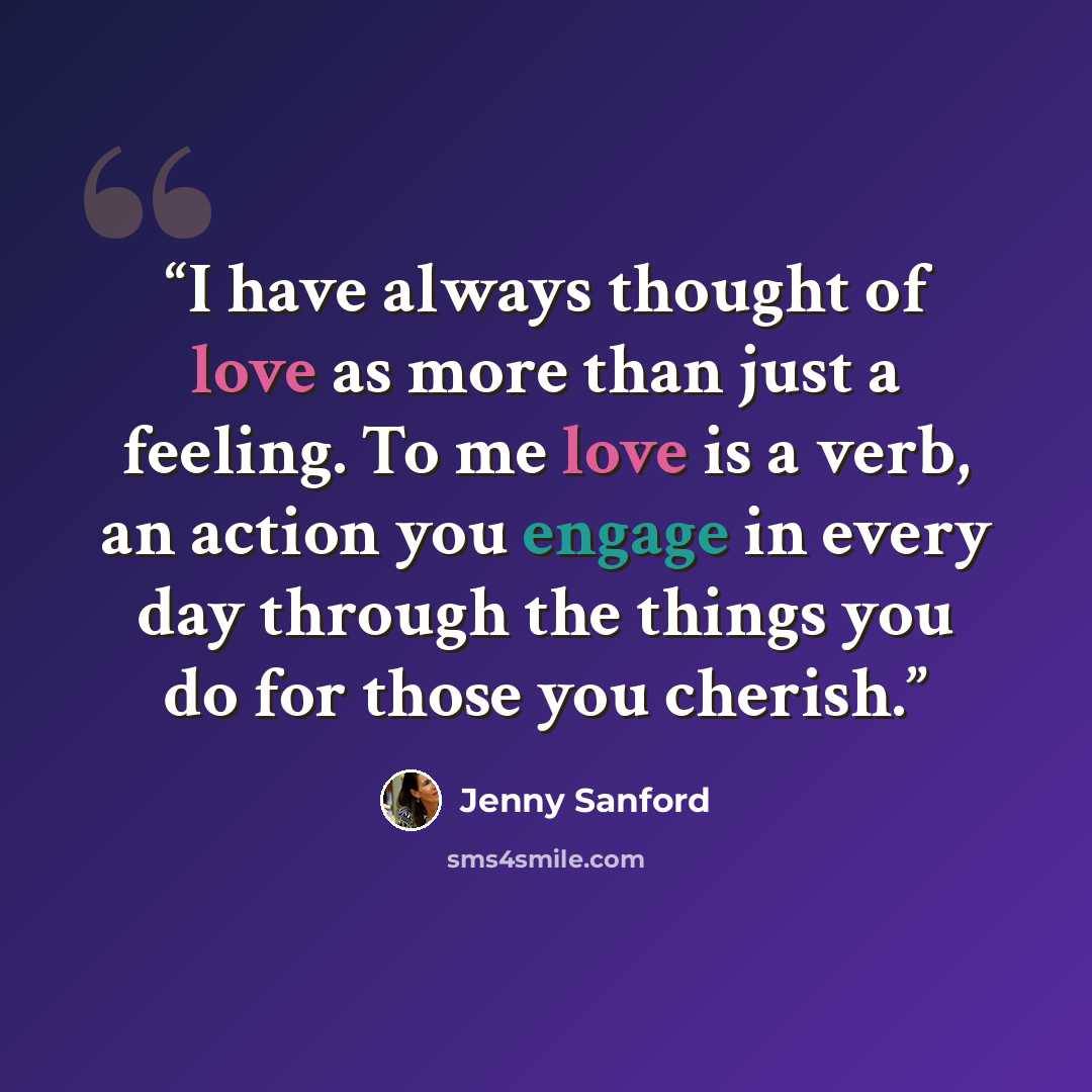 “I have always thought of love as more than just a feeling. To me love is a verb, an action you engage in every day through the things you do for those you cherish.” quote by Jenny Sanford