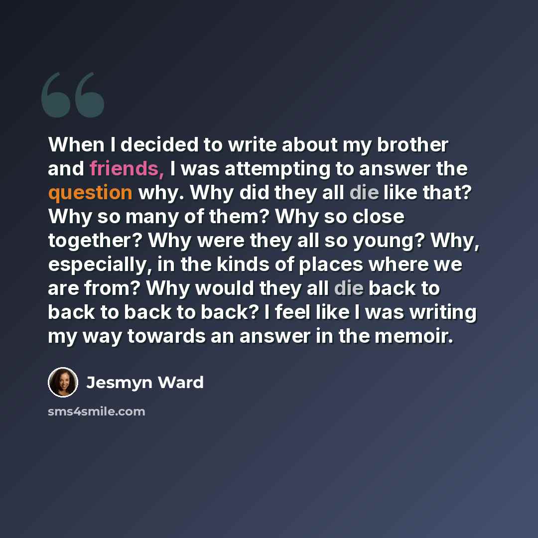 “When I decided to write about my brother and friends, I was attempting to answer the question why. Why did they all die like that? Why so many of them? Why so close together? Why were they all so young? Why, especially, in the kinds of places where we are from? Why would they all die back to back…” quote by Jesmyn Ward
