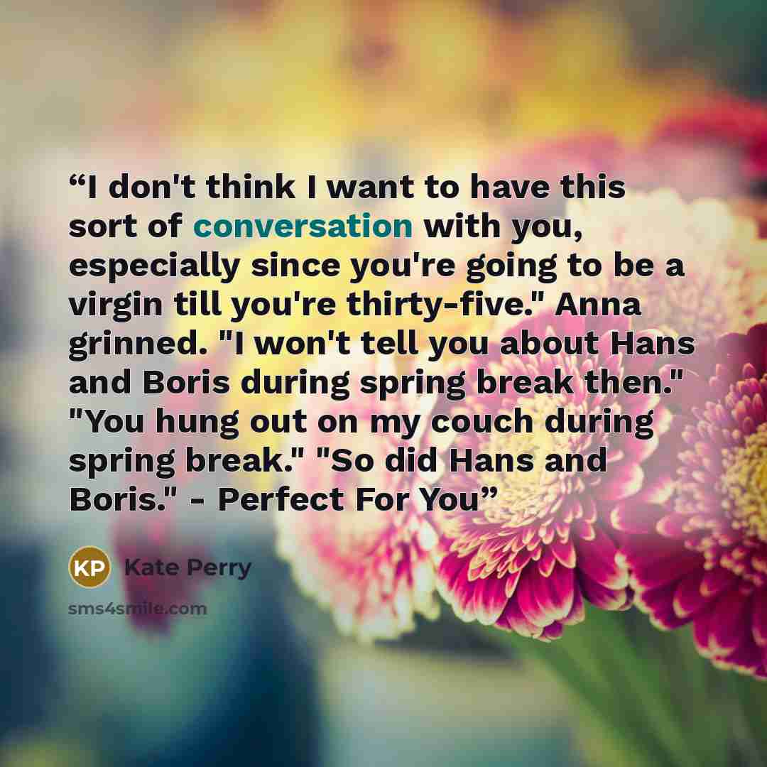 “I don't think I want to have this sort of conversation with you, especially since you're going to be a virgin till you're thirty-five." Anna grinned. "I won't tell you about Hans and Boris during spring break then." "You hung out on my couch during spring break." "So did Hans and Boris." - Perfect…” quote by Kate Perry