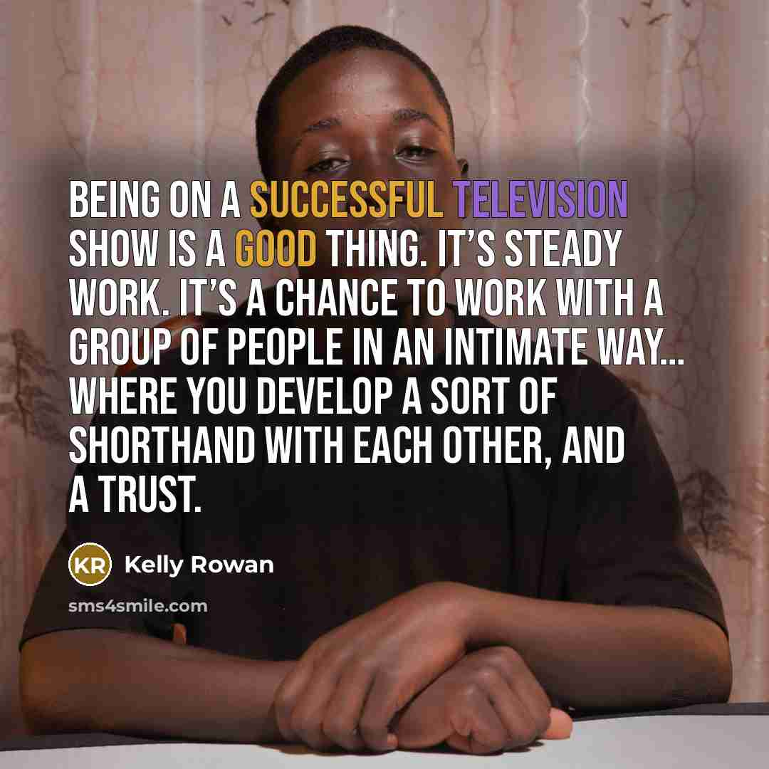 “Being on a successful television show is a good thing. It’s steady work. It’s a chance to work with a group of people in an intimate way… where you develop a sort of shorthand with each other, and a trust.” quote by Kelly Rowan