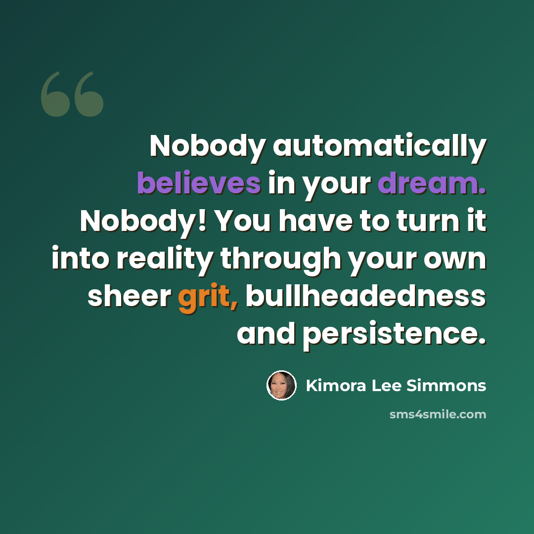 “Nobody automatically believes in your dream. Nobody! You have to turn it into reality through your own sheer grit, bullheadedness and persistence.” quote by Kimora Lee Simmons