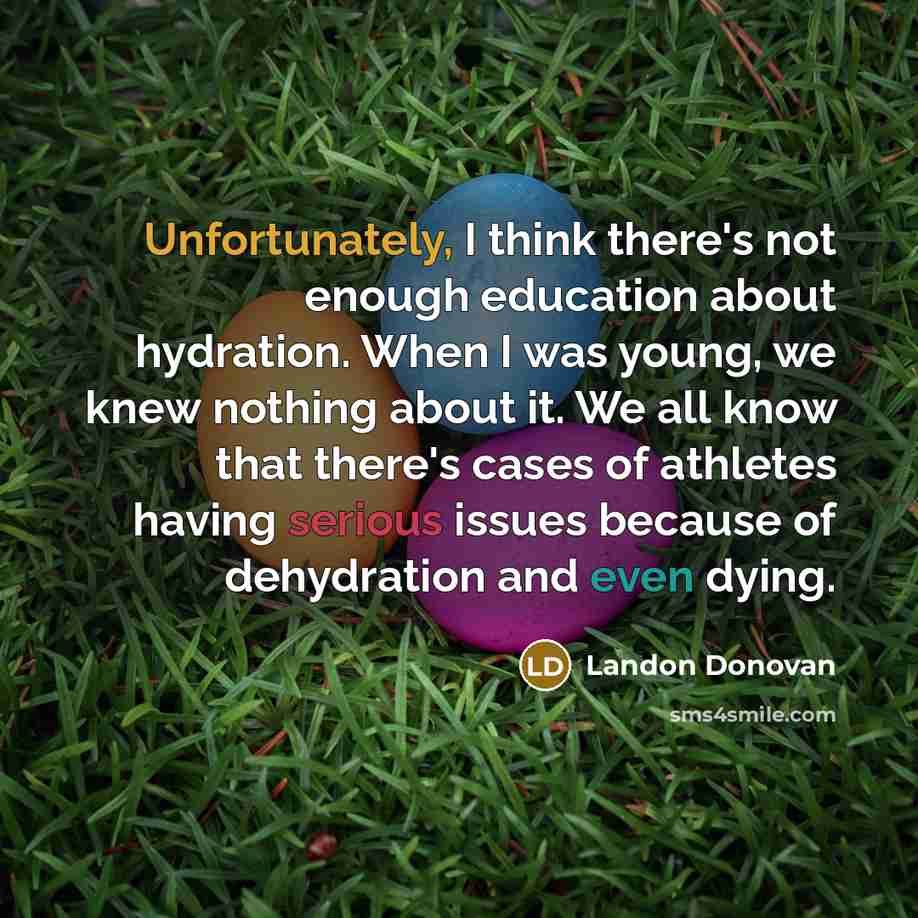 “Unfortunately, I think there's not enough education about hydration. When I was young, we knew nothing about it. We all know that there's cases of athletes having serious issues because of dehydration and even dying.” quote by Landon Donovan