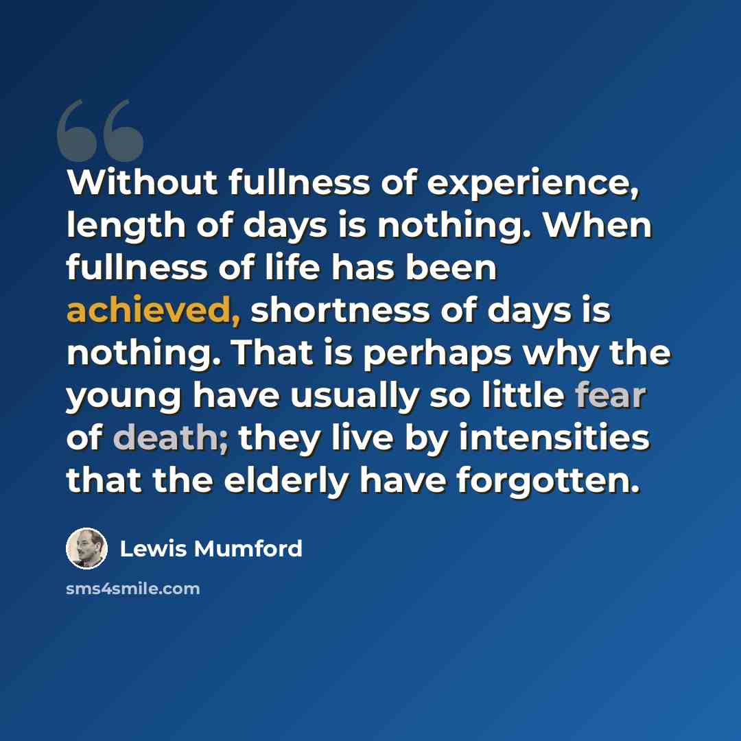 “Without fullness of experience, length of days is nothing. When fullness of life has been achieved, shortness of days is nothing. That is perhaps why the young have usually so little fear of death; they live by intensities that the elderly have forgotten.” quote by Lewis Mumford