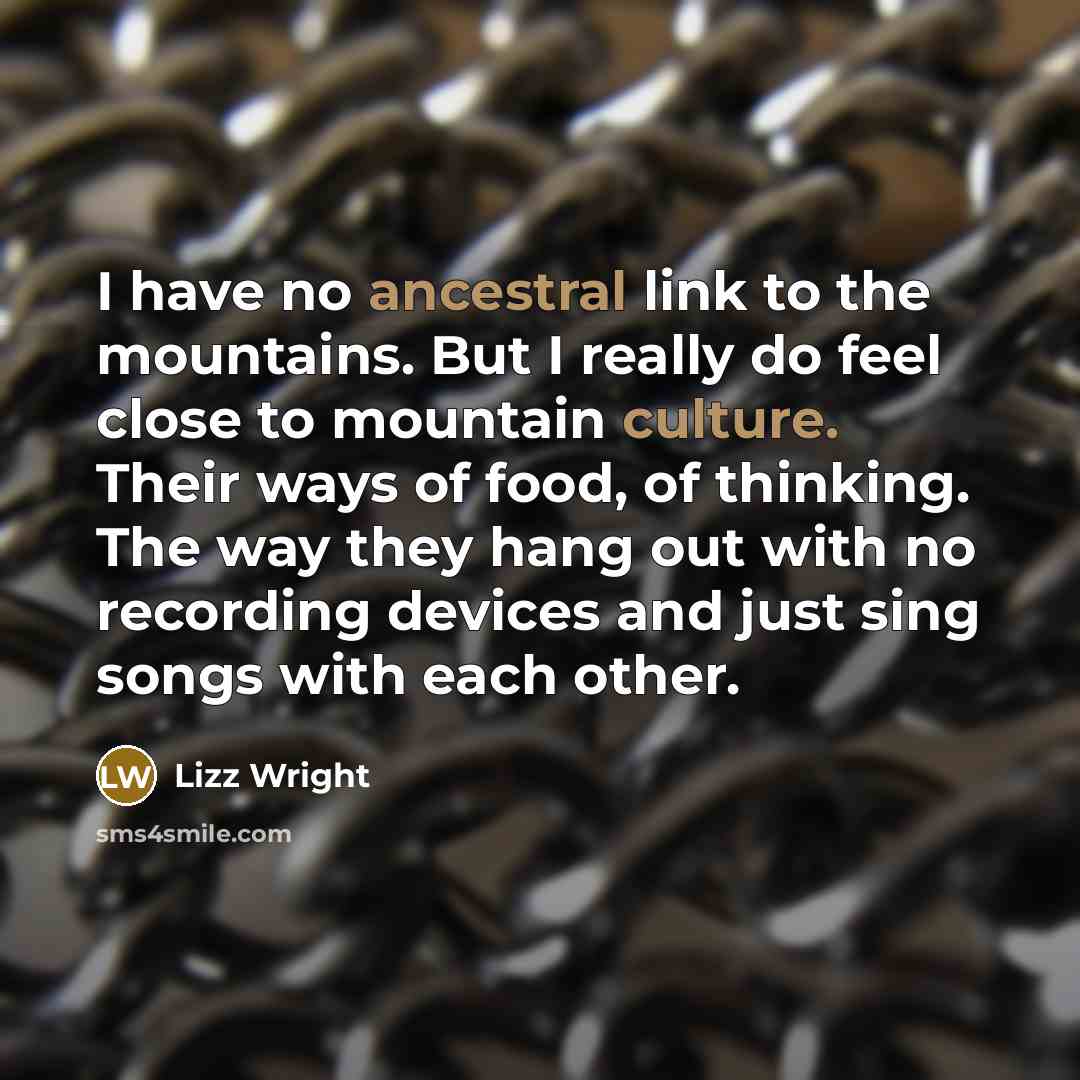 “I have no ancestral link to the mountains. But I really do feel close to mountain culture. Their ways of food, of thinking. The way they hang out with no recording devices and just sing songs with each other.” quote by Lizz Wright