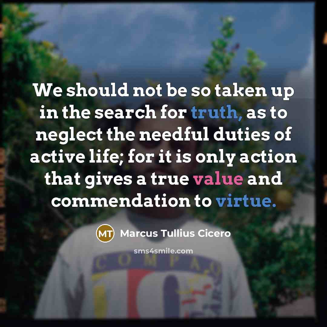 “We should not be so taken up in the search for truth, as to neglect the needful duties of active life; for it is only action that gives a true value and commendation to virtue.” quote by Marcus Tullius Cicero