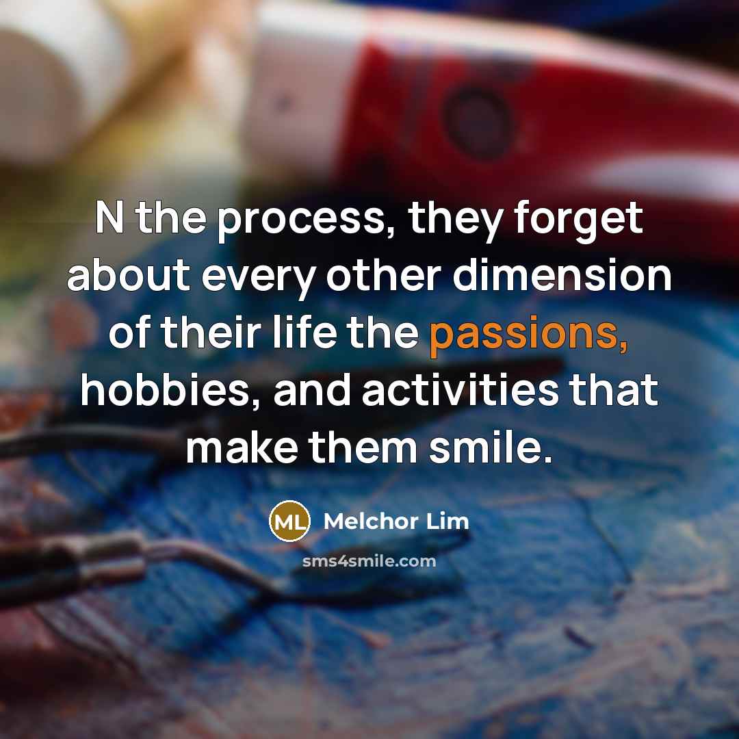 “N the process, they forget about every other dimension of their life the passions, hobbies, and activities that make them smile.” quote by Melchor Lim