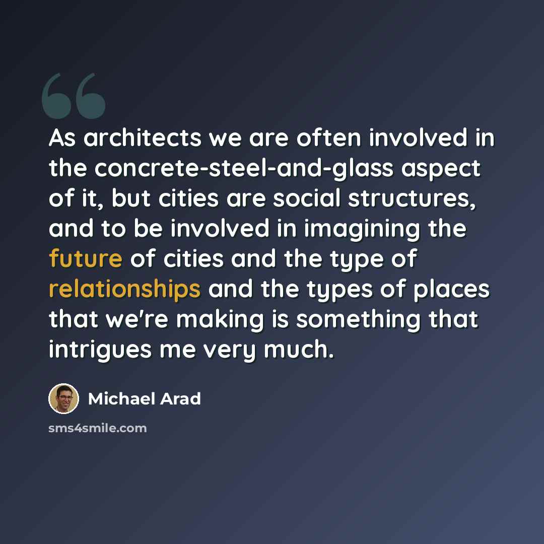 “As architects we are often involved in the concrete-steel-and-glass aspect of it, but cities are social structures, and to be involved in imagining the future of cities and the type of relationships and the types of places that we're making is something that intrigues me very much.” quote by Michael Arad