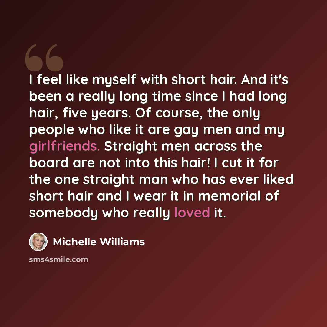 “I feel like myself with short hair. And it's been a really long time since I had long hair, five years. Of course, the only people who like it are gay men and my girlfriends. Straight men across the board are not into this hair! I cut it for the one straight man who has ever liked short hair and I…” quote by Michelle Williams