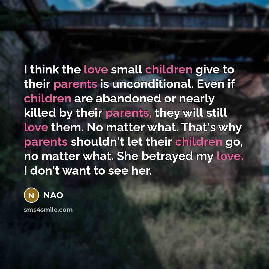 “I think the love small children give to their parents is unconditional. Even if children are abandoned or nearly killed by their parents, they will still love them. No matter what. That's why parents shouldn't let their children go, no matter what. She betrayed my love. I don't want to see her.” quote by NAO