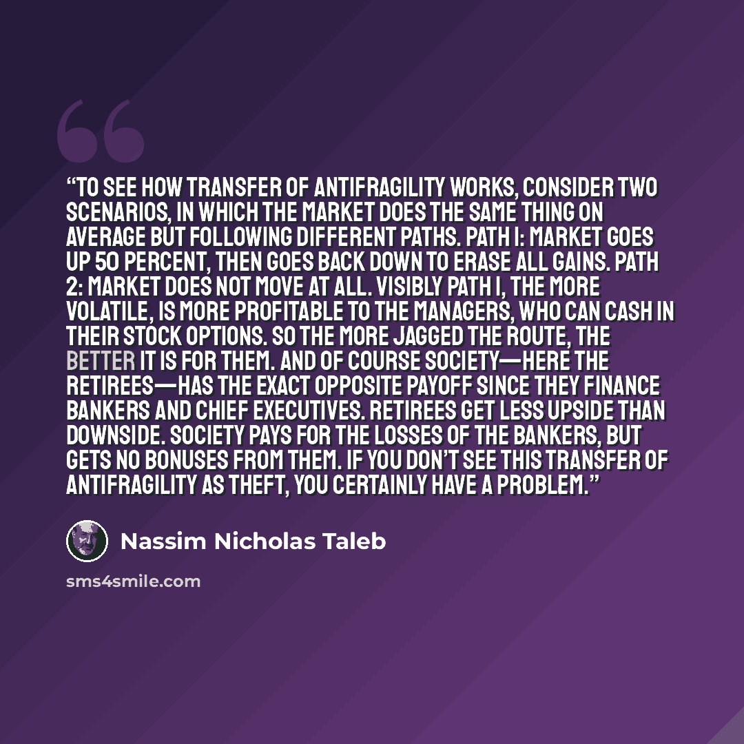 “To see how transfer of antifragility works, consider two scenarios, in which the market does the same thing on average but following different paths. Path 1: market goes up 50 percent, then goes back down to erase all gains. Path 2: market does not move at all. Visibly Path 1, the more volatile…” quote by Nassim Nicholas Taleb