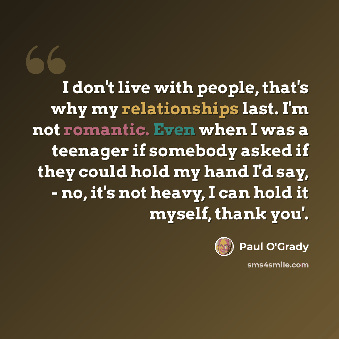 “I don't live with people, that's why my relationships last. I'm not romantic. Even when I was a teenager if somebody asked if they could hold my hand I'd say, - no, it's not heavy, I can hold it myself, thank you'.” quote by Paul O'Grady