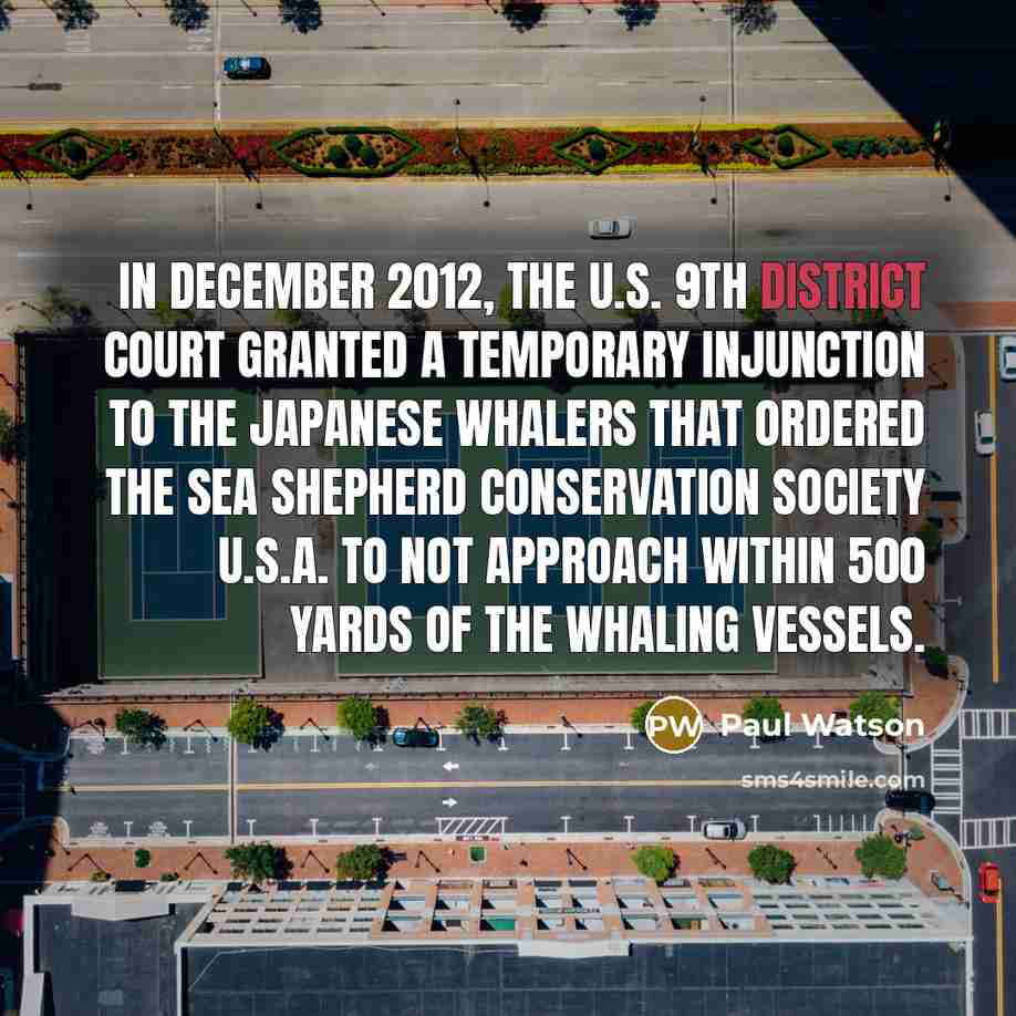 “In December 2012, the U.S. 9th district court granted a temporary injunction to the Japanese whalers that ordered the Sea Shepherd Conservation Society U.S.A. to not approach within 500 yards of the whaling vessels.” quote by Paul Watson